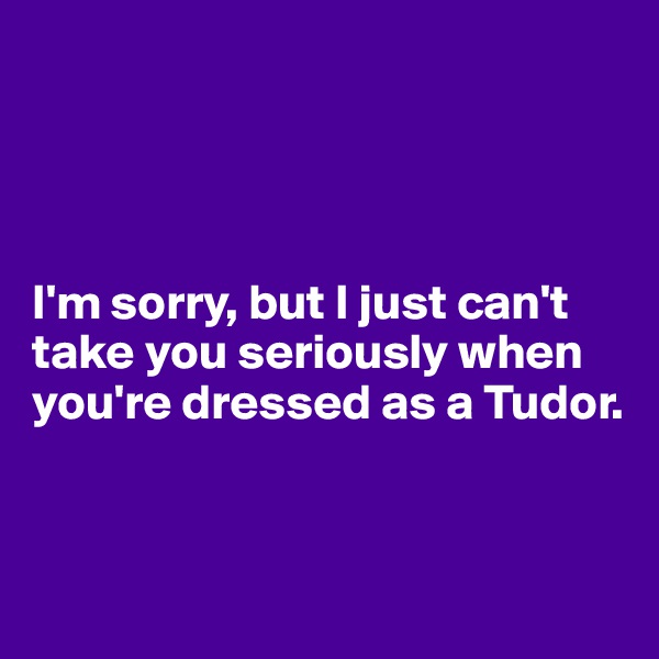 




I'm sorry, but I just can't take you seriously when you're dressed as a Tudor. 


