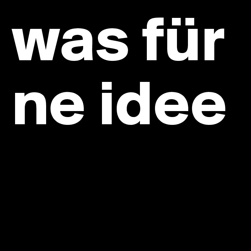 was für ne idee
