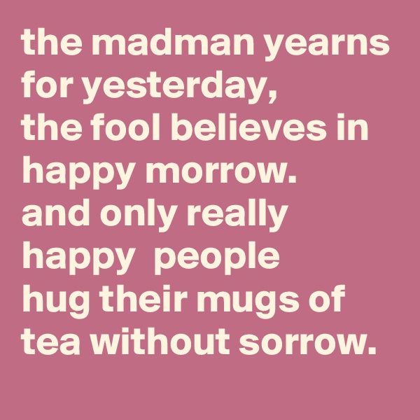 the madman yearns for yesterday, 
the fool believes in happy morrow. 
and only really happy  people 
hug their mugs of tea without sorrow.