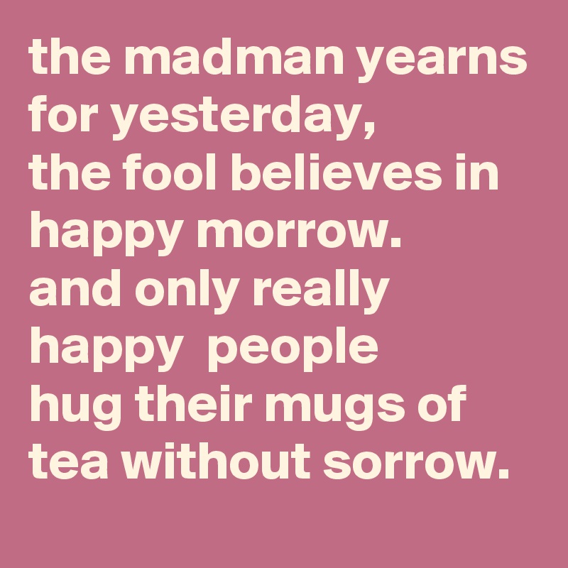the madman yearns for yesterday, 
the fool believes in happy morrow. 
and only really happy  people 
hug their mugs of tea without sorrow.