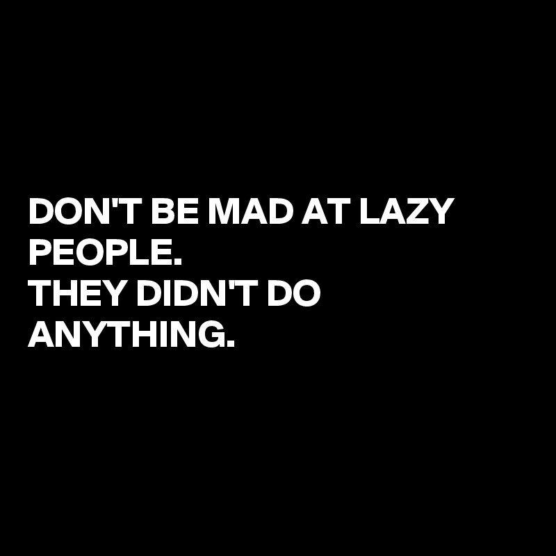 



DON'T BE MAD AT LAZY PEOPLE. 
THEY DIDN'T DO ANYTHING.



