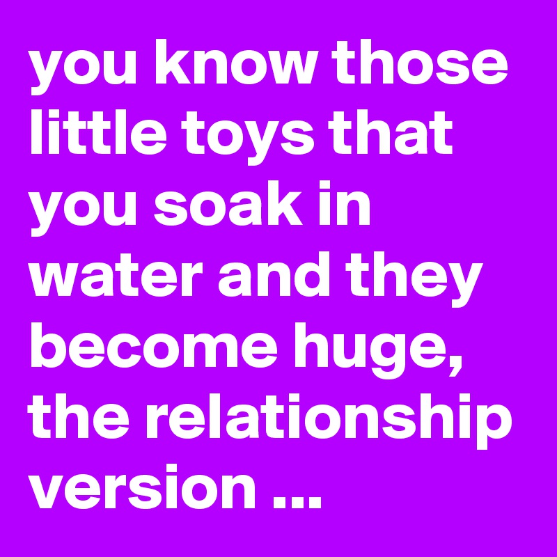 you know those little toys that you soak in water and they become huge, the relationship version ...