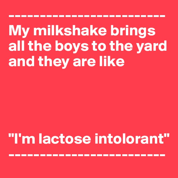 -------------------------
My milkshake brings all the boys to the yard and they are like




"I'm lactose intolorant"
-------------------------