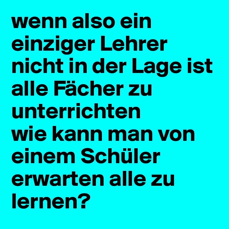 wenn also ein einziger Lehrer nicht in der Lage ist alle Fächer zu unterrichten 
wie kann man von einem Schüler erwarten alle zu lernen? 