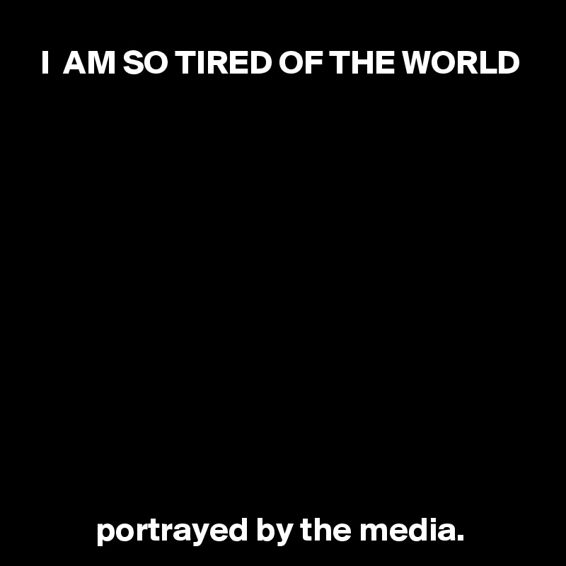 I  AM SO TIRED OF THE WORLD












portrayed by the media.