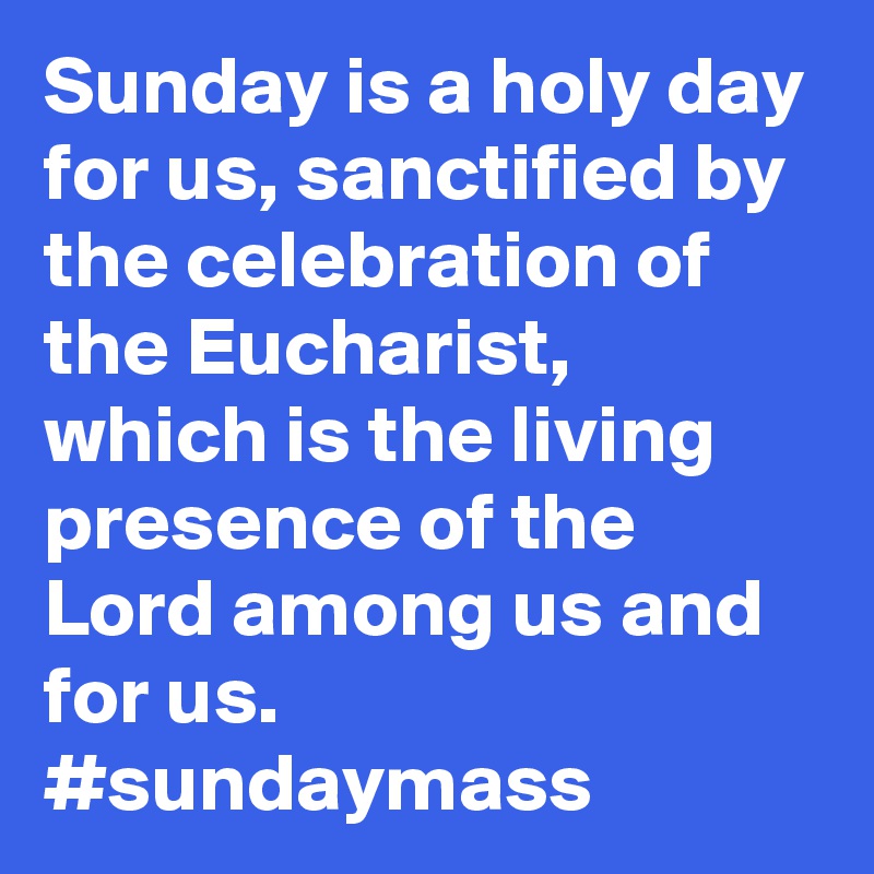 Sunday is a holy day for us, sanctified by the celebration of the Eucharist, which is the living presence of the Lord among us and for us. #sundaymass