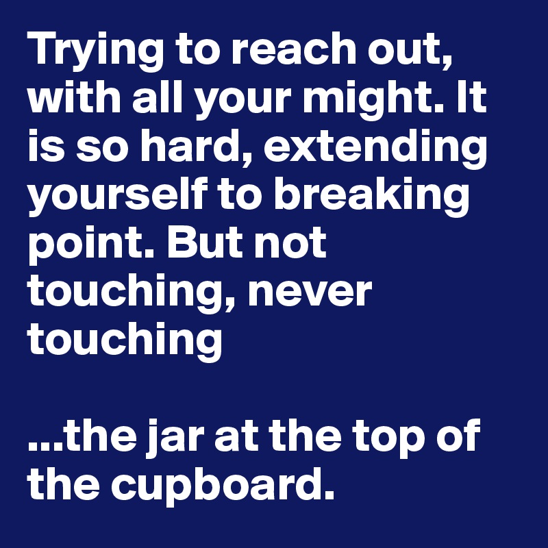Trying to reach out, with all your might. It is so hard, extending yourself to breaking point. But not touching, never touching

...the jar at the top of the cupboard.
