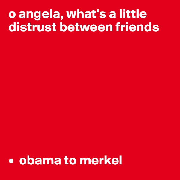 o angela, what's a little distrust between friends









•  obama to merkel