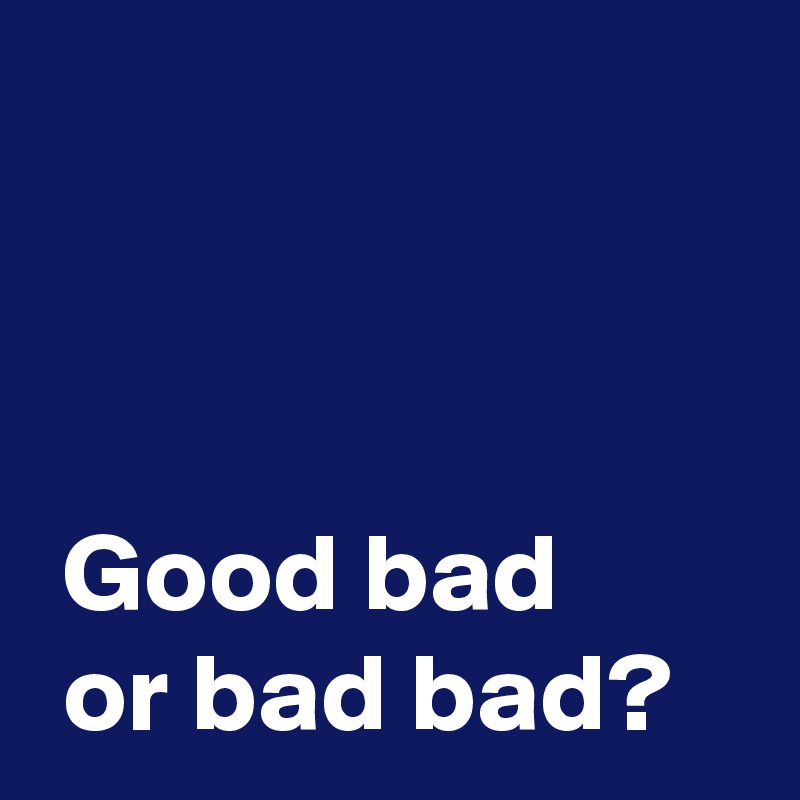 



 Good bad
 or bad bad?