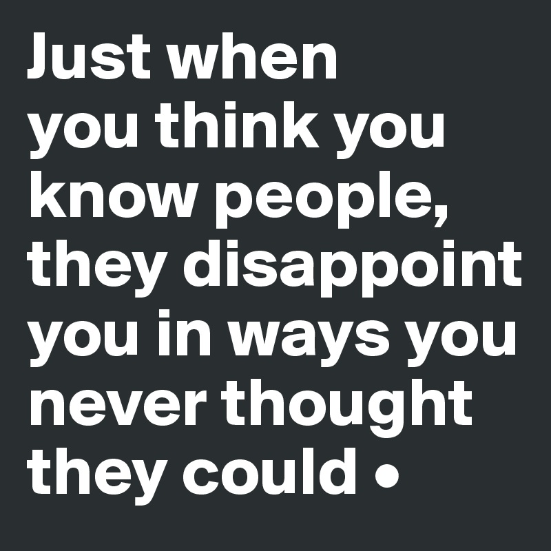Just when you think you know people they disappoint you in ways you