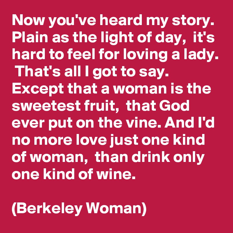 Now you've heard my story.  Plain as the light of day,  it's hard to feel for loving a lady.  That's all I got to say. Except that a woman is the sweetest fruit,  that God ever put on the vine. And I'd no more love just one kind of woman,  than drink only one kind of wine.

(Berkeley Woman)