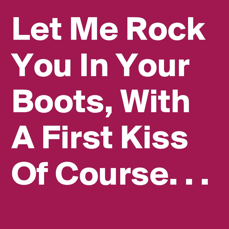 Let Me Rock You In Your Boots, With A First Kiss Of Course. . .