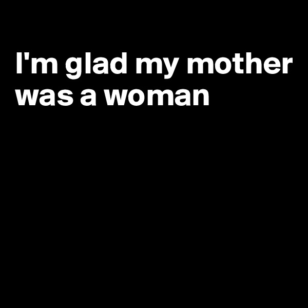 
I'm glad my mother was a woman




