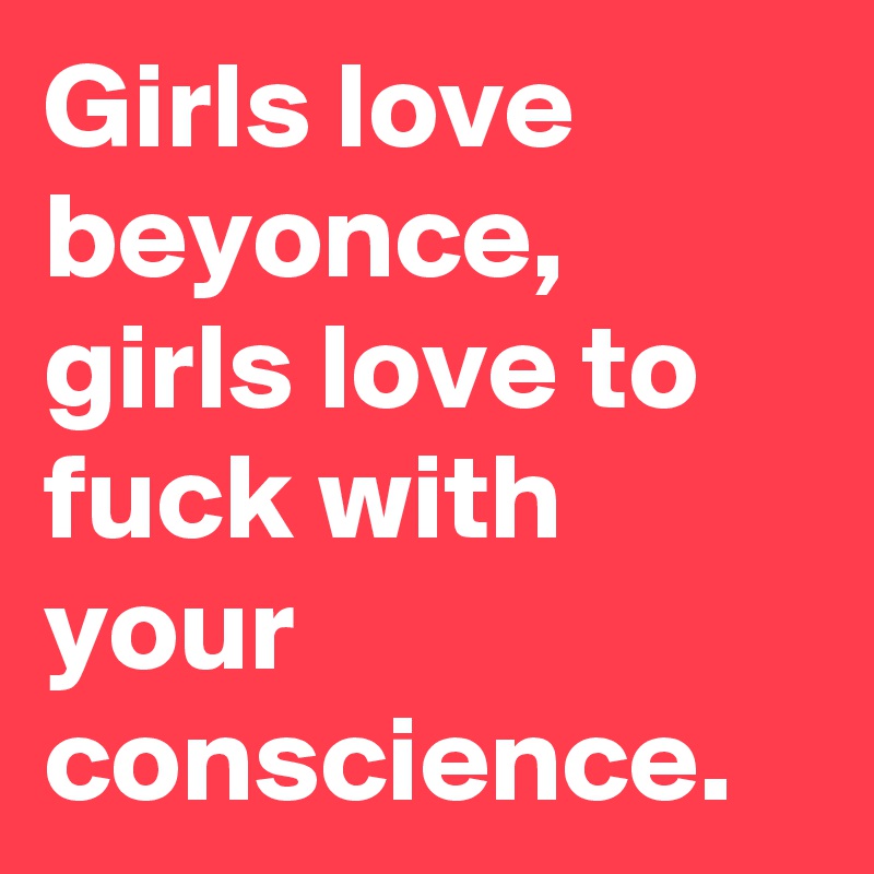Girls love beyonce, girls love to fuck with your conscience. 