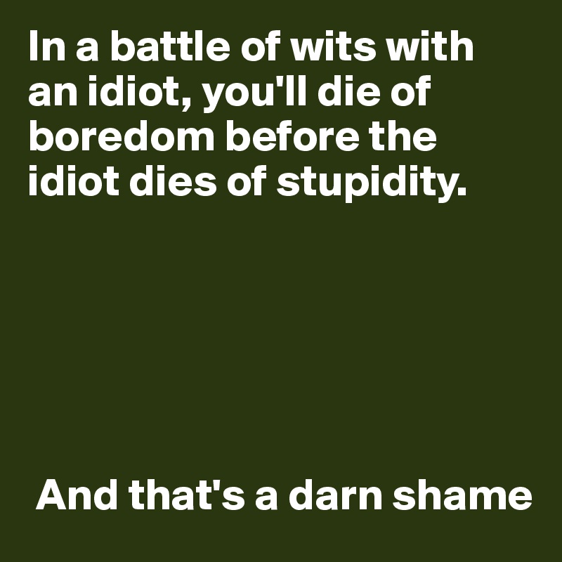 In a battle of wits with
an idiot, you'll die of boredom before the idiot dies of stupidity.






 And that's a darn shame