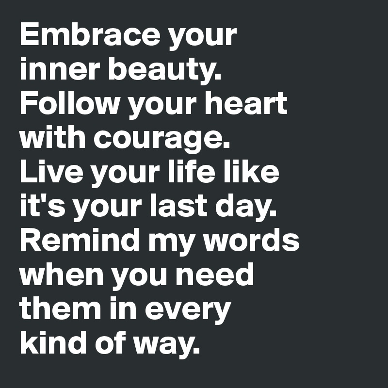 Embrace your 
inner beauty. 
Follow your heart 
with courage. 
Live your life like 
it's your last day. Remind my words when you need 
them in every 
kind of way.