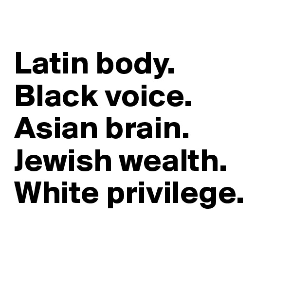 
Latin body.
Black voice.
Asian brain.
Jewish wealth.
White privilege.

