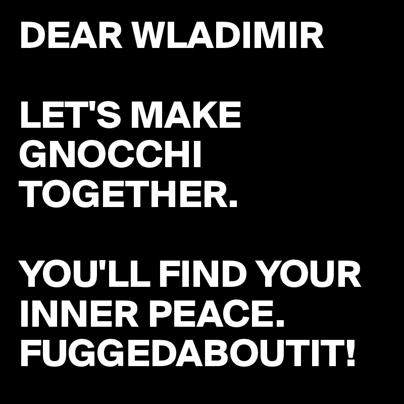 DEAR WLADIMIR

LET'S MAKE GNOCCHI   TOGETHER. 

YOU'LL FIND YOUR INNER PEACE. FUGGEDABOUTIT!