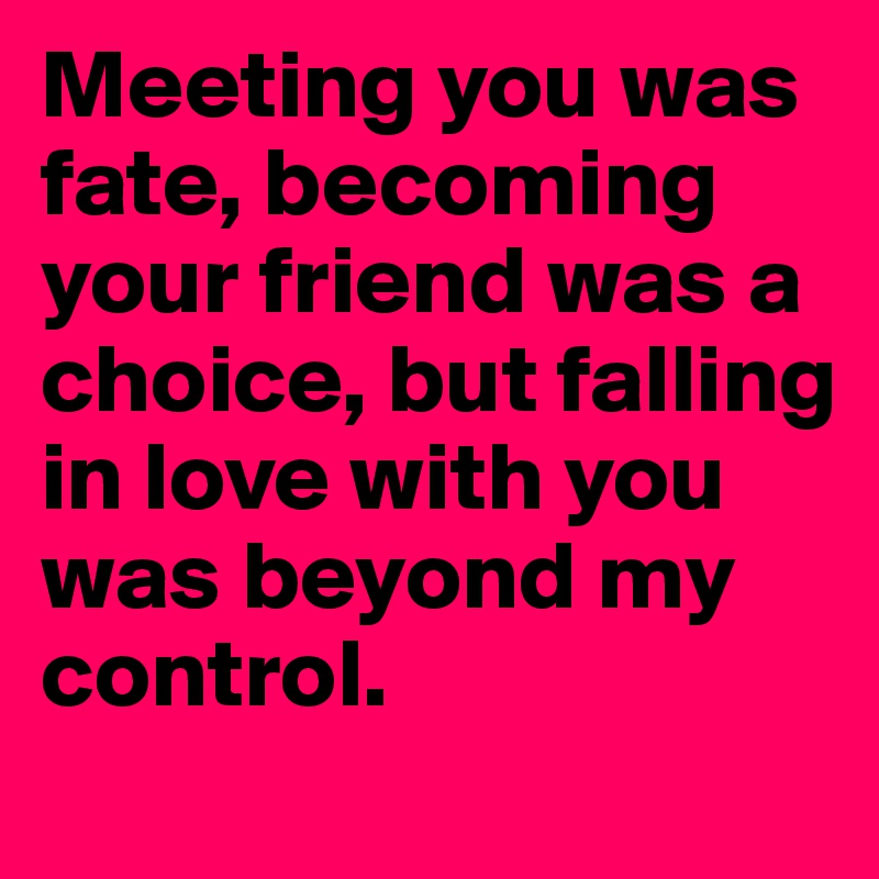 Meeting you was fate, becoming your friend was a choice, but falling in love with you was beyond my control. 