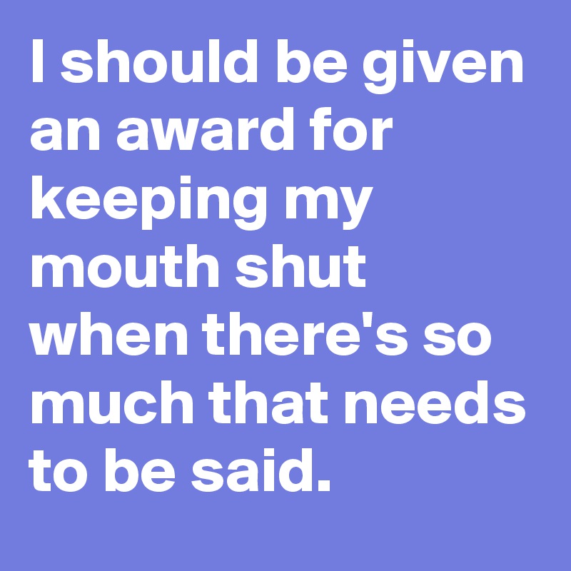 I should be given an award for keeping my mouth shut when there's so much that needs to be said.