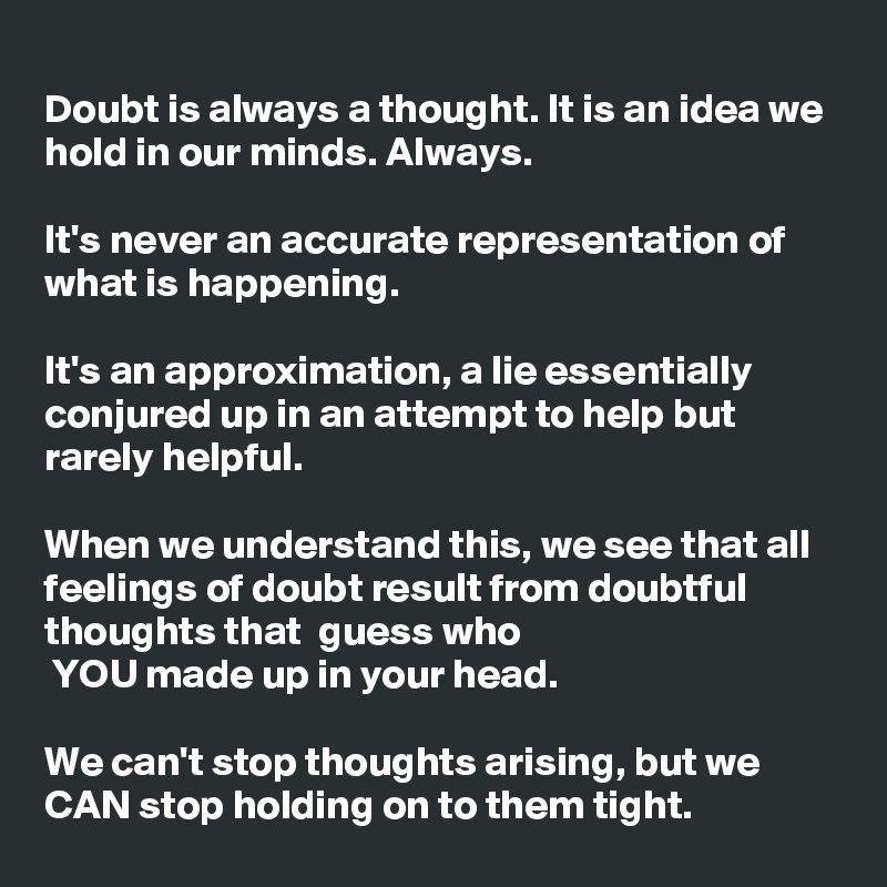 
Doubt is always a thought. It is an idea we hold in our minds. Always.

It's never an accurate representation of what is happening.

It's an approximation, a lie essentially  conjured up in an attempt to help but rarely helpful.

When we understand this, we see that all feelings of doubt result from doubtful thoughts that  guess who 
 YOU made up in your head.

We can't stop thoughts arising, but we CAN stop holding on to them tight.