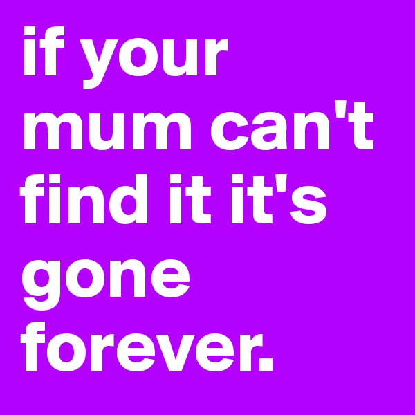 if your mum can't find it it's gone forever.