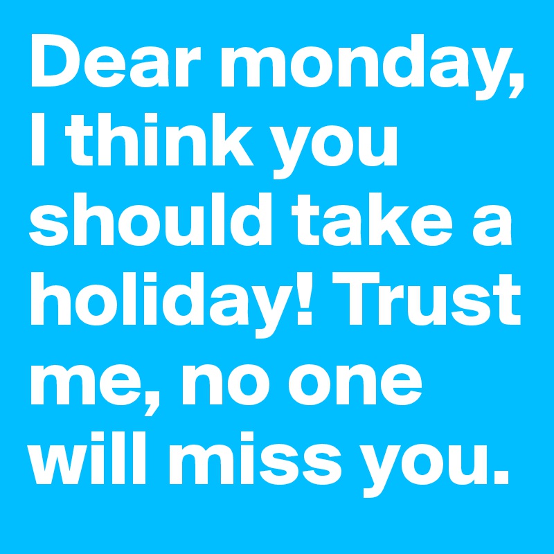 Dear monday, I think you should take a holiday! Trust me, no one will miss you. 