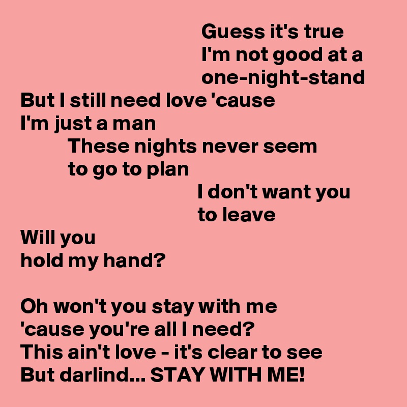                                           Guess it's true
                                          I'm not good at a
                                          one-night-stand
But I still need love 'cause
I'm just a man
           These nights never seem
           to go to plan
                                         I don't want you
                                         to leave
Will you
hold my hand?

Oh won't you stay with me
'cause you're all I need?
This ain't love - it's clear to see
But darlind... STAY WITH ME!