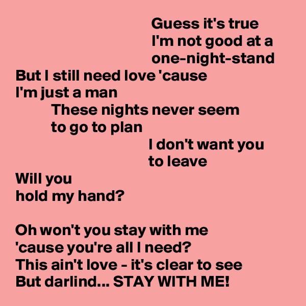                                           Guess it's true
                                          I'm not good at a
                                          one-night-stand
But I still need love 'cause
I'm just a man
           These nights never seem
           to go to plan
                                         I don't want you
                                         to leave
Will you
hold my hand?

Oh won't you stay with me
'cause you're all I need?
This ain't love - it's clear to see
But darlind... STAY WITH ME!