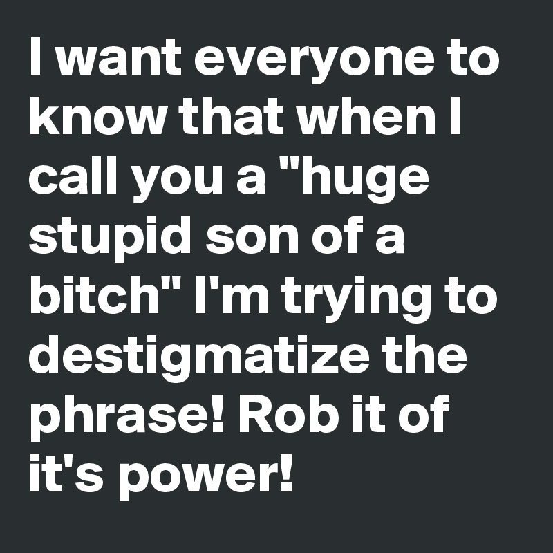 I want everyone to know that when I call you a "huge stupid son of a bitch" I'm trying to destigmatize the phrase! Rob it of it's power!
