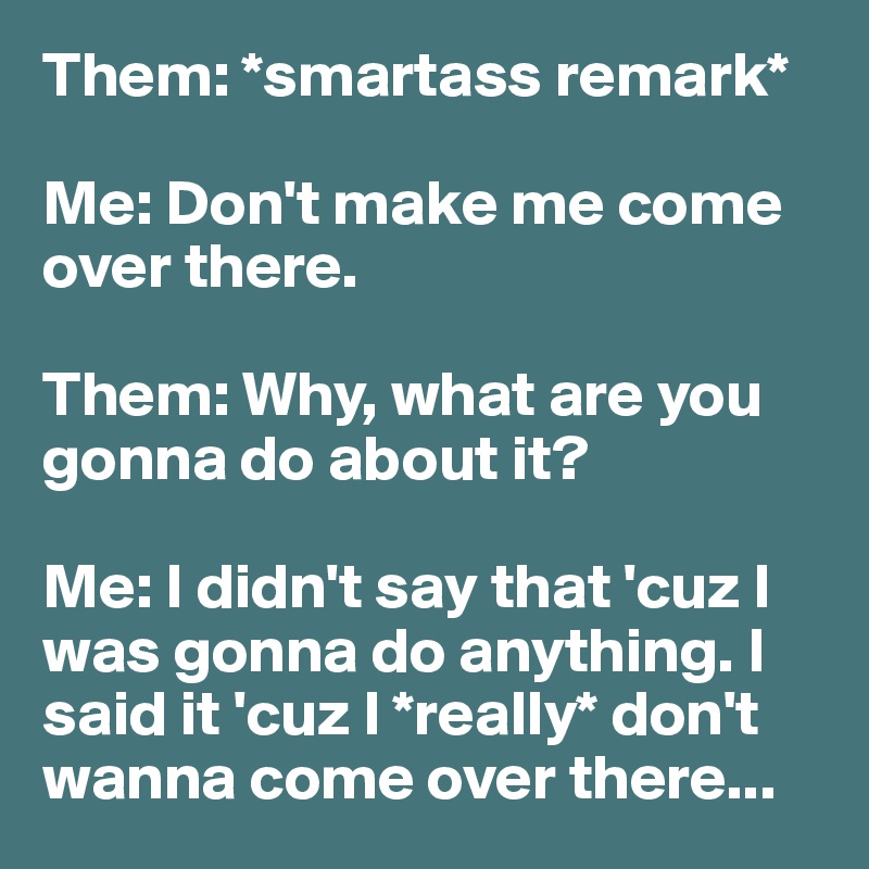 Them: *smartass remark*

Me: Don't make me come over there.

Them: Why, what are you gonna do about it?

Me: I didn't say that 'cuz I was gonna do anything. I said it 'cuz I *really* don't wanna come over there...