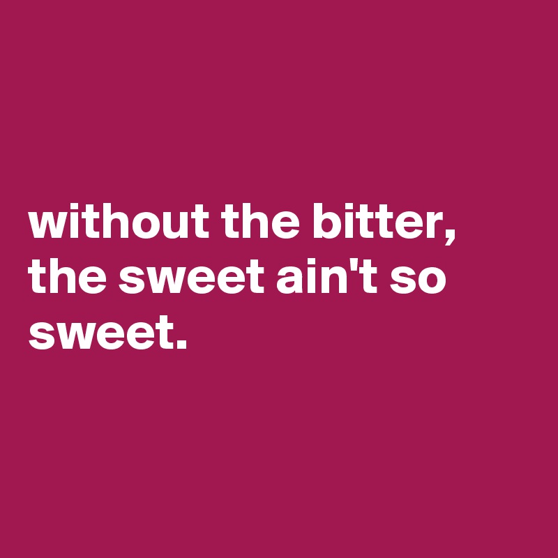 


without the bitter, the sweet ain't so sweet.


