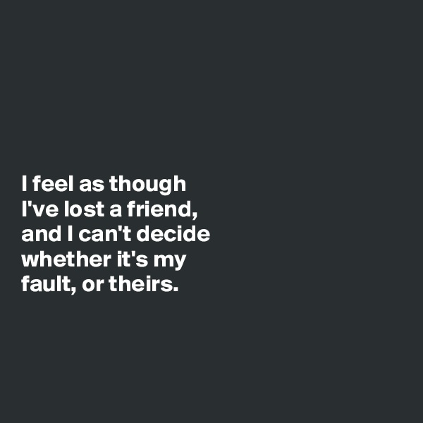 





I feel as though 
I've lost a friend, 
and I can't decide 
whether it's my 
fault, or theirs. 



