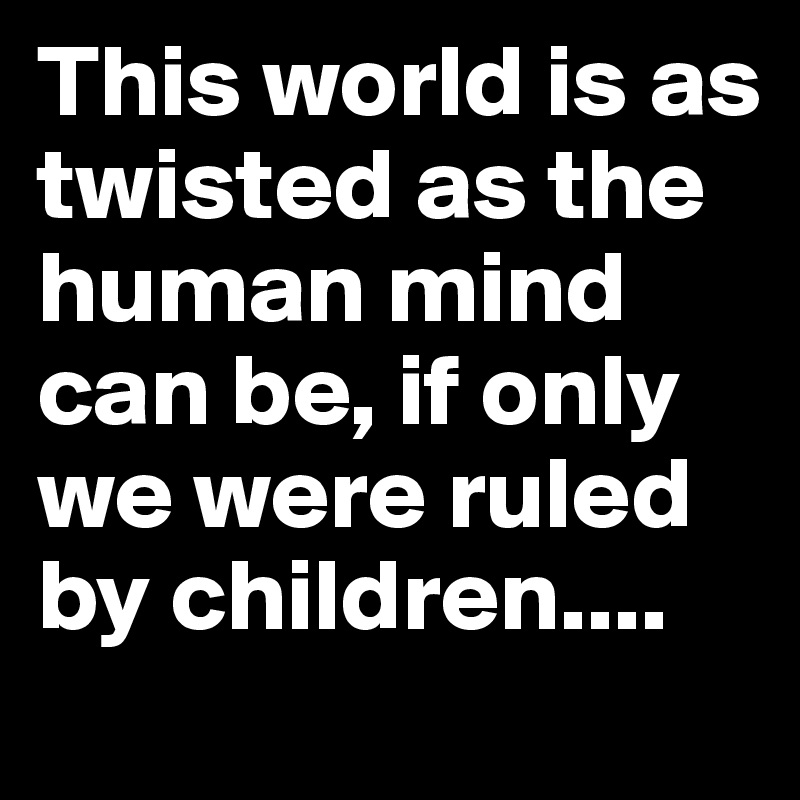 This world is as twisted as the human mind can be, if only we were ruled by children....