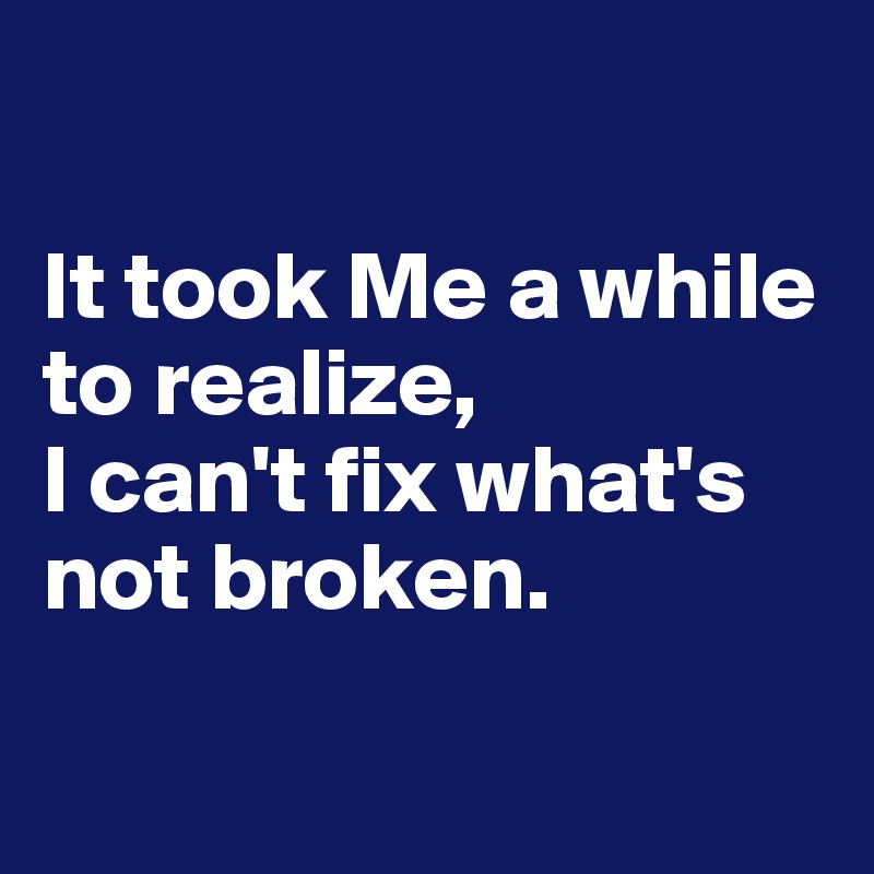

It took Me a while to realize, 
I can't fix what's not broken.

