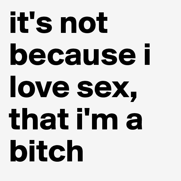 it's not because i love sex, that i'm a bitch