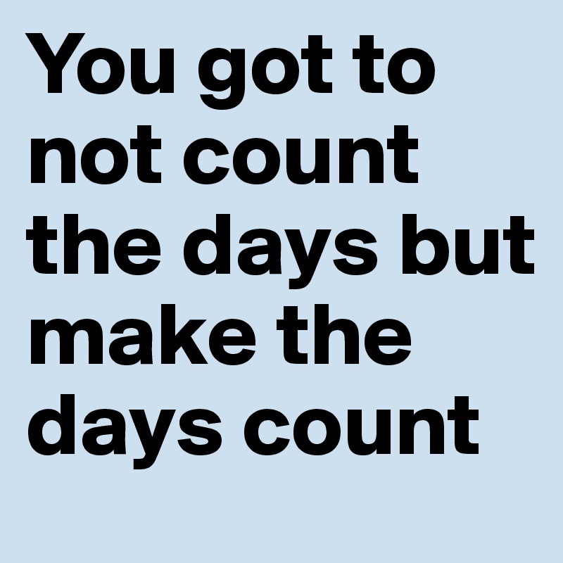 You got to not count the days but make the days count 