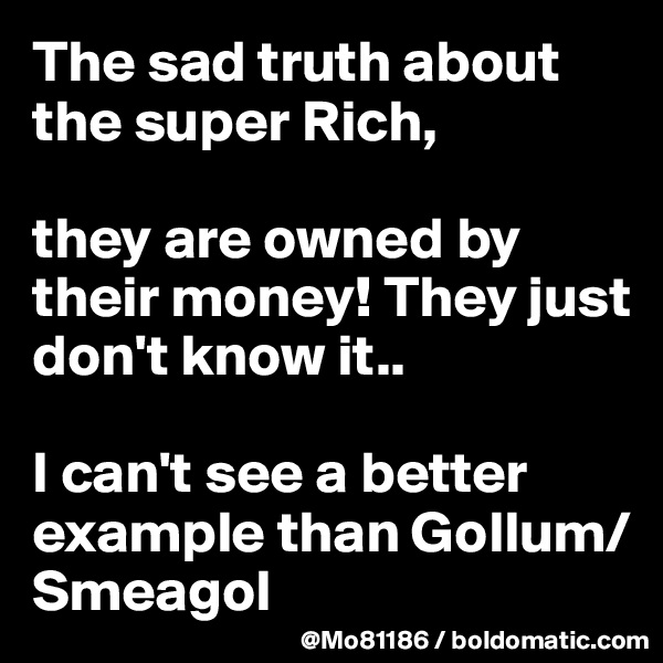 The sad truth about the super Rich, 

they are owned by their money! They just don't know it.. 

I can't see a better example than Gollum/Smeagol 