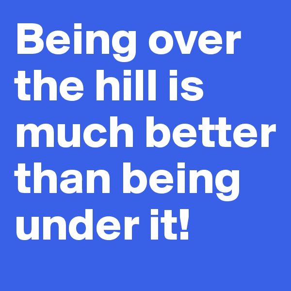 Being over the hill is much better than being under it! 