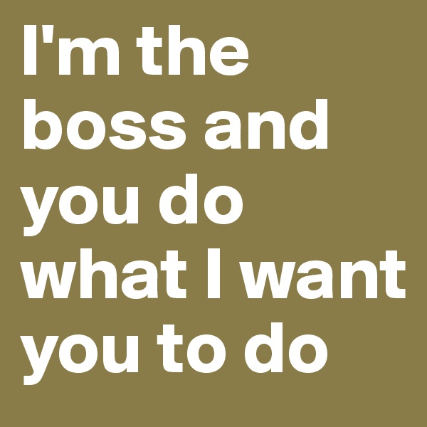 I'm the boss and you do what I want you to do