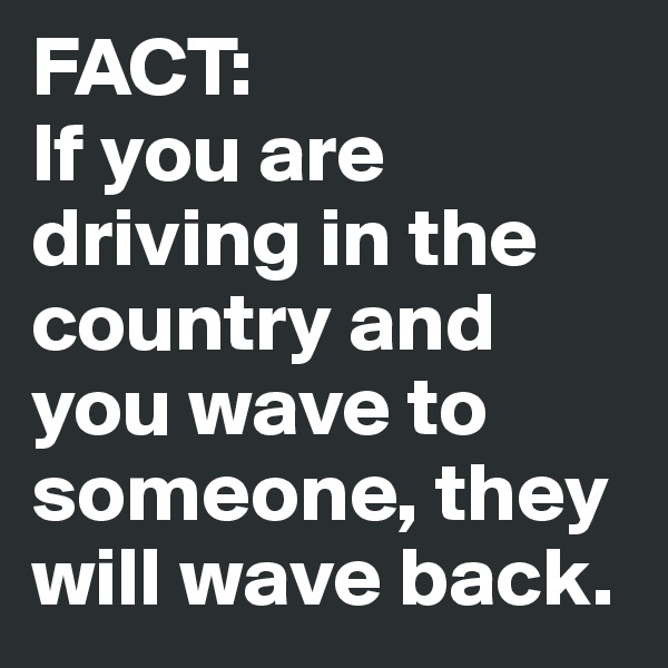 FACT:
If you are driving in the country and you wave to someone, they will wave back.
