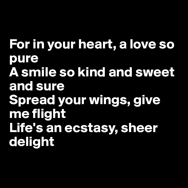 

For in your heart, a love so pure
A smile so kind and sweet and sure
Spread your wings, give me flight 
Life's an ecstasy, sheer delight 


