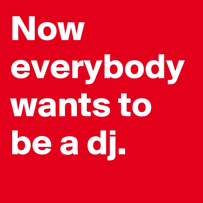 Now everybody wants to be a dj.