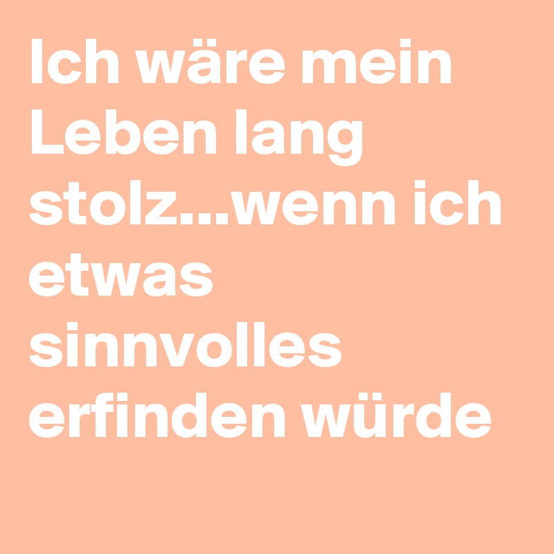Ich wäre mein Leben lang stolz...wenn ich etwas sinnvolles erfinden würde
