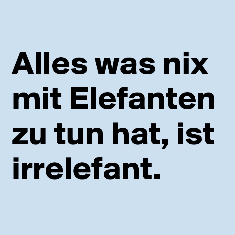 
Alles was nix mit Elefanten zu tun hat, ist irrelefant.