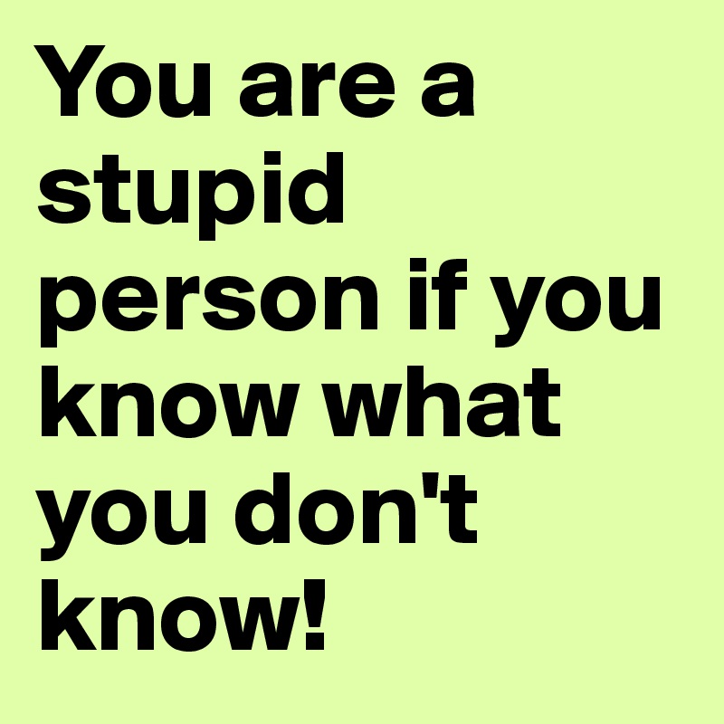 You are a stupid person if you know what you don't know!