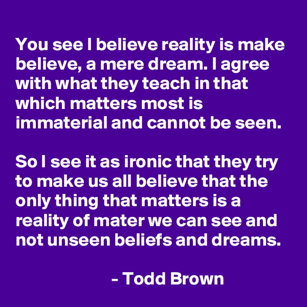 
You see I believe reality is make believe, a mere dream. I agree with what they teach in that which matters most is immaterial and cannot be seen.

So I see it as ironic that they try to make us all believe that the only thing that matters is a reality of mater we can see and not unseen beliefs and dreams.
                            
                          - Todd Brown    