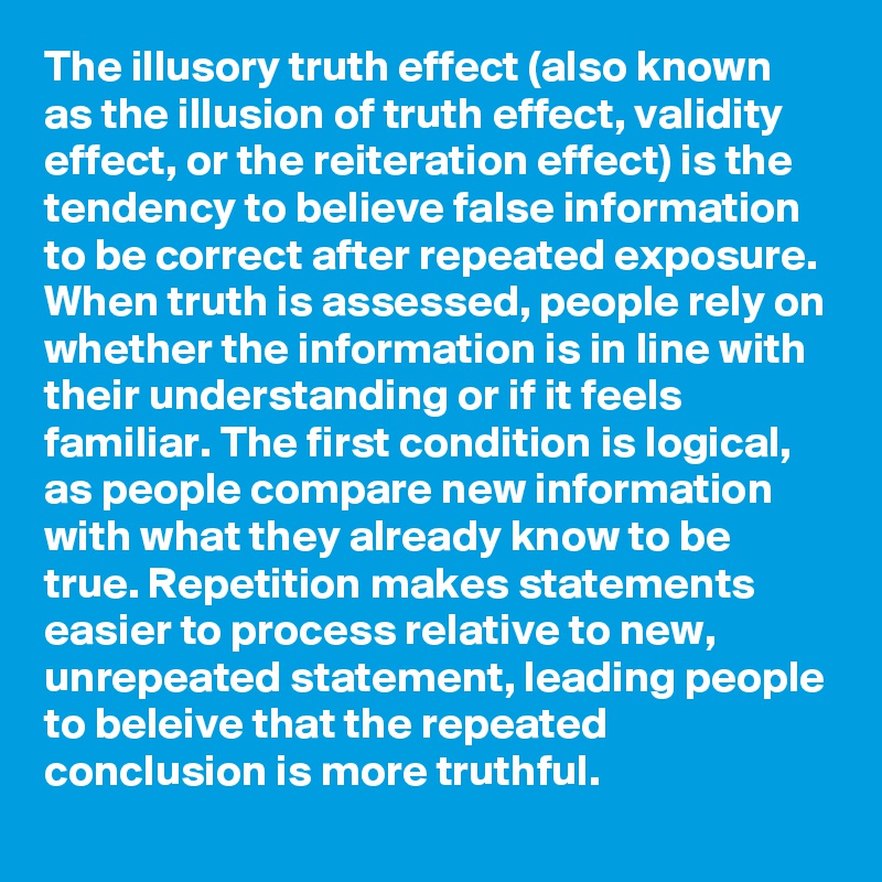 The illusory truth effect (also known as the illusion of truth effect, validity effect, or the reiteration effect) is the tendency to believe false information to be correct after repeated exposure. When truth is assessed, people rely on whether the information is in line with their understanding or if it feels familiar. The first condition is logical, as people compare new information with what they already know to be true. Repetition makes statements easier to process relative to new, unrepeated statement, leading people to beleive that the repeated conclusion is more truthful. 