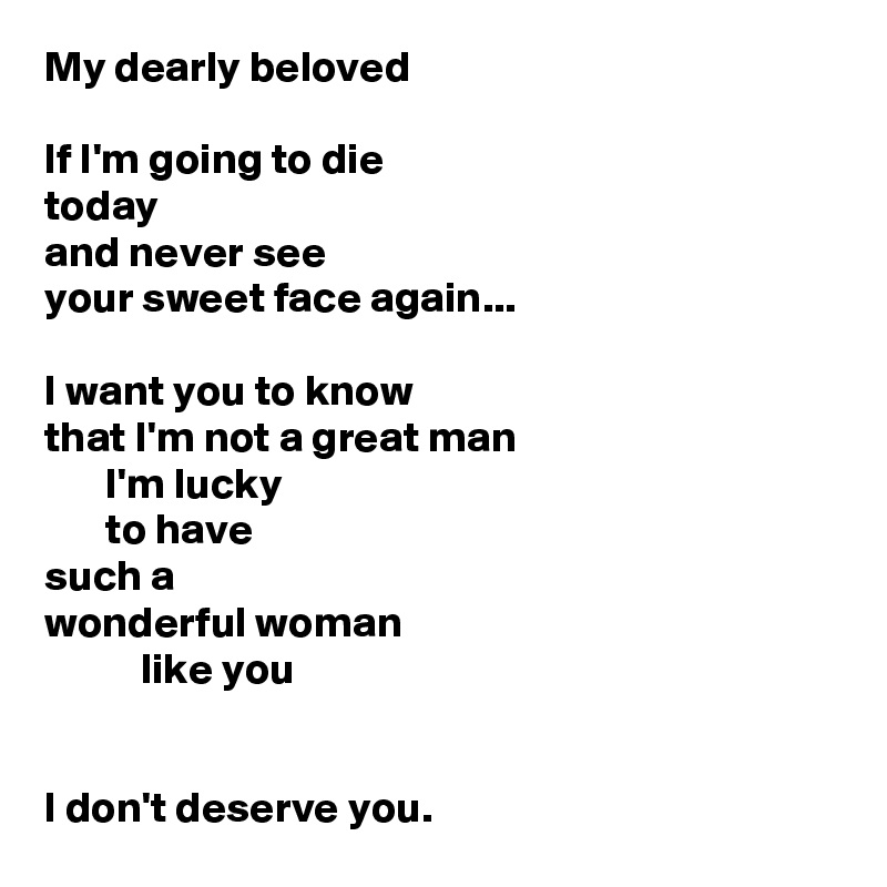 My dearly beloved

If I'm going to die
today
and never see 
your sweet face again...

I want you to know
that I'm not a great man
       I'm lucky
       to have
such a
wonderful woman
           like you

   
I don't deserve you.