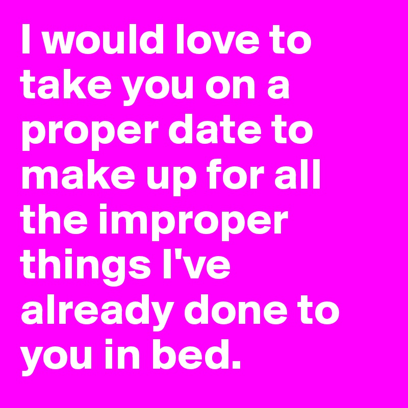 I would love to take you on a proper date to make up for all the improper things I've already done to you in bed.